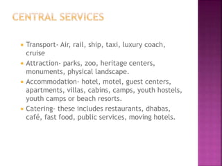  Transport- Air, rail, ship, taxi, luxury coach,
cruise
 Attraction- parks, zoo, heritage centers,
monuments, physical landscape.
 Accommodation- hotel, motel, guest centers,
apartments, villas, cabins, camps, youth hostels,
youth camps or beach resorts.
 Catering- these includes restaurants, dhabas,
café, fast food, public services, moving hotels.
 