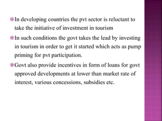 In developing countries the pvt sector is reluctant to
take the initiative of investment in tourism
In such conditions the govt takes the lead by investing
in tourism in order to get it started which acts as pump
priming for pvt participation.
Govt also provide incentives in form of loans for govt
approved developments at lower than market rate of
interest, various concessions, subsidies etc.
 