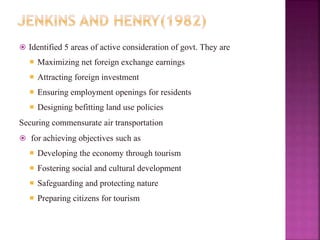  Identified 5 areas of active consideration of govt. They are
 Maximizing net foreign exchange earnings
 Attracting foreign investment
 Ensuring employment openings for residents
 Designing befitting land use policies
Securing commensurate air transportation
 for achieving objectives such as
 Developing the economy through tourism
 Fostering social and cultural development
 Safeguarding and protecting nature
 Preparing citizens for tourism
 
