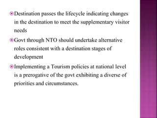 Destination passes the lifecycle indicating changes
in the destination to meet the supplementary visitor
needs
Govt through NTO should undertake alternative
roles consistent with a destination stages of
development
Implementing a Tourism policies at national level
is a prerogative of the govt exhibiting a diverse of
priorities and circumstances.
 
