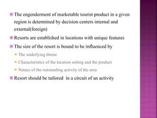  The engenderment of marketable tourist product in a given
region is determined by decision centers internal and
external(foreign)
 Resorts are established in locations with unique features
 The size of the resort is bound to be influenced by
 The underlying theme
 Characteristics of the location setting and the product
 Nature of the outstanding activity of the area
 Resort should be tailored in a circuit of an activity
 