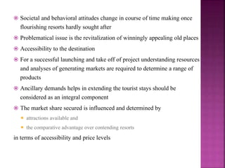  Societal and behavioral attitudes change in course of time making once
flourishing resorts hardly sought after
 Problematical issue is the revitalization of winningly appealing old places
 Accessibility to the destination
 For a successful launching and take off of project understanding resources
and analyses of generating markets are required to determine a range of
products
 Ancillary demands helps in extending the tourist stays should be
considered as an integral component
 The market share secured is influenced and determined by
 attractions available and
 the comparative advantage over contending resorts
in terms of accessibility and price levels
 