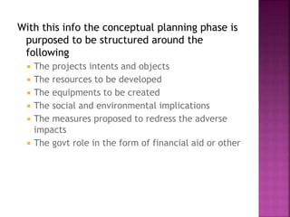 With this info the conceptual planning phase is
purposed to be structured around the
following
 The projects intents and objects
 The resources to be developed
 The equipments to be created
 The social and environmental implications
 The measures proposed to redress the adverse
impacts
 The govt role in the form of financial aid or other
 
