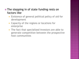  The stepping in of state funding rests on
factors like
 Existence of general political policy of aid for
development
 Capacity of the regions or locations for
enterprise
 The fact that specialized investors are able to
generate competition between the prospective
host communities
 