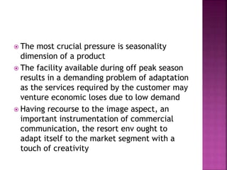  The most crucial pressure is seasonality
dimension of a product
 The facility available during off peak season
results in a demanding problem of adaptation
as the services required by the customer may
venture economic loses due to low demand
 Having recourse to the image aspect, an
important instrumentation of commercial
communication, the resort env ought to
adapt itself to the market segment with a
touch of creativity
 