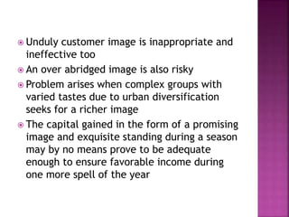  Unduly customer image is inappropriate and
ineffective too
 An over abridged image is also risky
 Problem arises when complex groups with
varied tastes due to urban diversification
seeks for a richer image
 The capital gained in the form of a promising
image and exquisite standing during a season
may by no means prove to be adequate
enough to ensure favorable income during
one more spell of the year
 