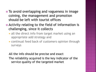  To avoid overlapping and vagueness in image
coining, the management and promotion
should be left with tourist offices
 Activity relating to the field of information is
challenging, since it collects
 all the direct info from target market using an
appropriate add strategy and
 continual feed back of customers opinion through
surveys
All the info should be precise and exact
The reliability acquired is the key indicator of the
service quality of the targeted market
 