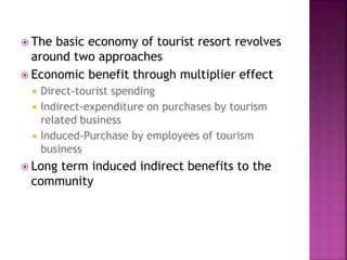  The basic economy of tourist resort revolves
around two approaches
 Economic benefit through multiplier effect
 Direct-tourist spending
 Indirect-expenditure on purchases by tourism
related business
 Induced-Purchase by employees of tourism
business
 Long term induced indirect benefits to the
community
 