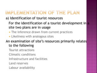 a) Identification of tourist resources
For the identification of a tourist development in a
site two plans are in usage
 The inference drawn from current practices
 Likeliness with analogous sites
An examination of site’s resources primarily relates
to the following
Tourist attractions
Climatic conditions
Infrastructure and facilities
Land reserves
Labour availability
 