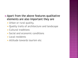  Apart from the above features qualitative
elements are also important they are
 Urban or rural quality,
 Quality traits of architecture and landscape
 Cultural traditions
 Social and economic conditions
 Local residents
 Attitude towards tourism etc
 