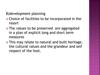 B)development planning
 Choice of facilities to be incorporated in the
resort
 The values to be preserved are aggregated
in a plan of explicit long and short term
measures
 This may relate to natural and built heritage,
the cultural values and the grandeur and self
respect of the host.
 