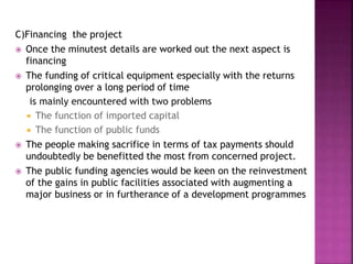 C)Financing the project
 Once the minutest details are worked out the next aspect is
financing
 The funding of critical equipment especially with the returns
prolonging over a long period of time
is mainly encountered with two problems
 The function of imported capital
 The function of public funds
 The people making sacrifice in terms of tax payments should
undoubtedly be benefitted the most from concerned project.
 The public funding agencies would be keen on the reinvestment
of the gains in public facilities associated with augmenting a
major business or in furtherance of a development programmes
 