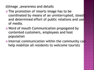 d)Image ,awareness and details
 The promotion of resorts image has to be
coordinated by means of an uninterrupted, steady
and determined effort of public relations and use
of media.
 Word of mouth Communication propogated by
contented customers, employees and host
population
 Internal communication within the community can
help mobilize all residents to welcome tourists
 