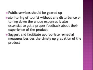  Public services should be geared up
 Monitoring of tourist without any disturbance or
toning down the undue expenses is also
essential to get a proper feedback about their
experience of the product
 Suggest and facilitate appropriate remedial
measures besides the timely up gradation of the
product
 