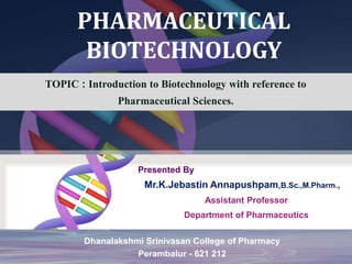 PHARMACEUTICAL
BIOTECHNOLOGY
TOPIC : Introduction to Biotechnology with reference to
Pharmaceutical Sciences.
Presented By
Mr.K.Jebastin Annapushpam,B.Sc.,M.Pharm.,
Assistant Professor
Department of Pharmaceutics
Dhanalakshmi Srinivasan College of Pharmacy
Perambalur - 621 212
 