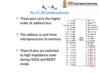 A8 – A15
Pin 21-28 (Unidirectional)
• These pins carry the higher
order of address bus.
• The address is sent from
microprocessor to memory.
• These 8 pins are switched
to high impedance state
during HOLD and RESET
mode.
 