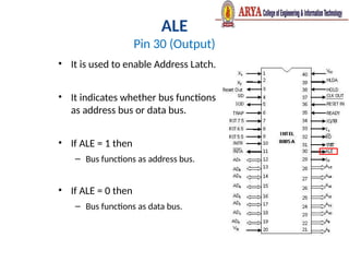 ALE
Pin 30 (Output)
• It is used to enable Address Latch.
• It indicates whether bus functions
as address bus or data bus.
• If ALE = 1 then
– Bus functions as address bus.
• If ALE = 0 then
– Bus functions as data bus.
 