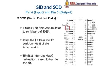 SID and SOD
Pin 4 (Input) and Pin 5 (Output)
 SOD (Serial Output Data):
o It takes 1 bit from Accumulator
to serial port of 8085.
o Takes the bit from the 8th
position (MSB) of the
Accumulator.
o SIM (Set Interrupt Mask)
instruction is used to transfer
the bit.
 