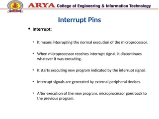 Interrupt Pins
 Interrupt:
• It means interrupting the normal execution of the microprocessor.
• When microprocessor receives interrupt signal, it discontinues
whatever it was executing.
• It starts executing new program indicated by the interrupt signal.
• Interrupt signals are generated by external peripheral devices.
• After execution of the new program, microprocessor goes back to
the previous program.
 