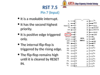 RST 7.5
Pin 7 (Input)
 It is a maskable interrupt.
 It has the second highest
priority.
 It is positive edge triggered
only.
 The internal flip-flop is
triggered by the rising edge.
 The flip-flop remains high
until it is cleared by RESET
IN.
 