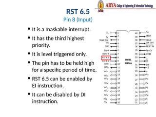RST 6.5
Pin 8 (Input)
 It is a maskable interrupt.
 It has the third highest
priority.
 It is level triggered only.
 The pin has to be held high
for a specific period of time.
 RST 6.5 can be enabled by
EI instruction.
 It can be disabled by DI
instruction.
 