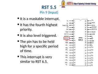 RST 5.5
Pin 9 (Input)
 It is a maskable interrupt.
 It has the fourth highest
priority.
 It is also level triggered.
 The pin has to be held
high for a specific period
of time.
 This interrupt is very
similar to RST 6.5.
 