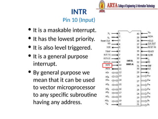 INTR
Pin 10 (Input)
 It is a maskable interrupt.
 It has the lowest priority.
 It is also level triggered.
 It is a general purpose
interrupt.
 By general purpose we
mean that it can be used
to vector microprocessor
to any specific subroutine
having any address.
 
