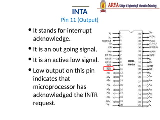 INTA
Pin 11 (Output)
 It stands for interrupt
acknowledge.
 It is an out going signal.
 It is an active low signal.
 Low output on this pin
indicates that
microprocessor has
acknowledged the INTR
request.
 