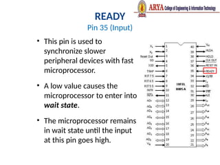 READY
Pin 35 (Input)
• This pin is used to
synchronize slower
peripheral devices with fast
microprocessor.
• A low value causes the
microprocessor to enter into
wait state.
• The microprocessor remains
in wait state until the input
at this pin goes high.
 