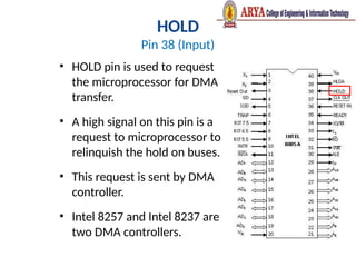 HOLD
Pin 38 (Input)
• HOLD pin is used to request
the microprocessor for DMA
transfer.
• A high signal on this pin is a
request to microprocessor to
relinquish the hold on buses.
• This request is sent by DMA
controller.
• Intel 8257 and Intel 8237 are
two DMA controllers.
 