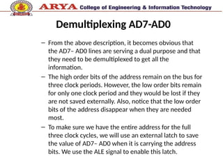 Demultiplexing AD7-AD0
– From the above description, it becomes obvious that
the AD7– AD0 lines are serving a dual purpose and that
they need to be demultiplexed to get all the
information.
– The high order bits of the address remain on the bus for
three clock periods. However, the low order bits remain
for only one clock period and they would be lost if they
are not saved externally. Also, notice that the low order
bits of the address disappear when they are needed
most.
– To make sure we have the entire address for the full
three clock cycles, we will use an external latch to save
the value of AD7– AD0 when it is carrying the address
bits. We use the ALE signal to enable this latch.
 