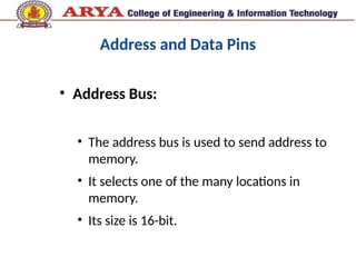 Address and Data Pins
• Address Bus:
• The address bus is used to send address to
memory.
• It selects one of the many locations in
memory.
• Its size is 16-bit.
 