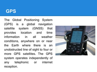 GPS
The Global Positioning System
(GPS) is a global navigation
satellite system (GNSS) that
provides location and time
information in all weather
conditions, anywhere on or near
the Earth where there is an
unobstructed line of sight to four or
more GPS satellites. The GPS
system operates independently of
any telephonic or internet
reception.
 