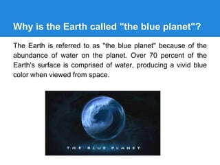 Why is the Earth called "the blue planet"?
The Earth is referred to as "the blue planet" because of the
abundance of water on the planet. Over 70 percent of the
Earth's surface is comprised of water, producing a vivid blue
color when viewed from space.
 