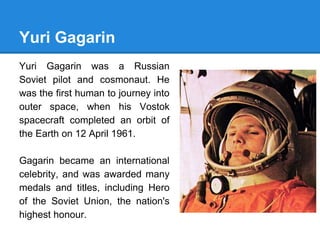 Yuri Gagarin
Yuri Gagarin was a Russian
Soviet pilot and cosmonaut. He
was the first human to journey into
outer space, when his Vostok
spacecraft completed an orbit of
the Earth on 12 April 1961.
Gagarin became an international
celebrity, and was awarded many
medals and titles, including Hero
of the Soviet Union, the nation's
highest honour.
 
