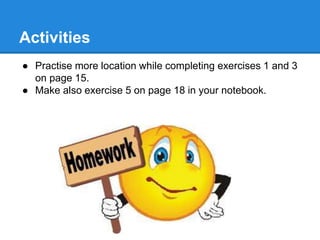 Activities
● Practise more location while completing exercises 1 and 3
on page 15.
● Make also exercise 5 on page 18 in your notebook.
 