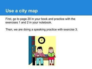 Use a city map
First, go to page 20 in your book and practice with the
exercises 1 and 2 in your notebook.
Then, we are doing a speaking practice with exercise 3.
 