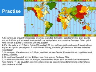 Practise
1. El punto A se encuentra localizado próximo a la ciudad de Seattle, Estados Unidos. Si en Seattle
son las 2:00 am qué hora será en el punto B que está próximo a la ciudad de Santiago, Chile. ¿Qué
hora será en el punto C cercano a El Cairo, Egipto?
2. Por otro lado, si en El Cairo, Egipto (C) son las 7:00 pm, qué hora será en el punto D localizado en
Atyrau, Kazajistán y en el punto E localizado en Sídney, Australia. ¿Es la misma fecha en todas las
localidades?
3. Si en Atyrau, Kazajistán son la 3:00 pm, qué hora será en Seattle, Estados Unidos o qué hora será
Sídney, Australia.
4. Si en el huso horario 0 son las 4:00 am, qué hora será en Santiago, Chile.
5. Si en el huso horario +3 son las 4:00 pm, qué actividad deben estar haciendo los habitantes del
huso horario -7. ¿Se acuestan a dormir en la noche o se están levantando temprano en la mañana
para comenzar el día?
 