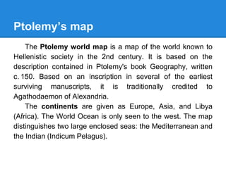 Ptolemy’s map
The Ptolemy world map is a map of the world known to
Hellenistic society in the 2nd century. It is based on the
description contained in Ptolemy's book Geography, written
c. 150. Based on an inscription in several of the earliest
surviving manuscripts, it is traditionally credited to
Agathodaemon of Alexandria.
The continents are given as Europe, Asia, and Libya
(Africa). The World Ocean is only seen to the west. The map
distinguishes two large enclosed seas: the Mediterranean and
the Indian (Indicum Pelagus).
 