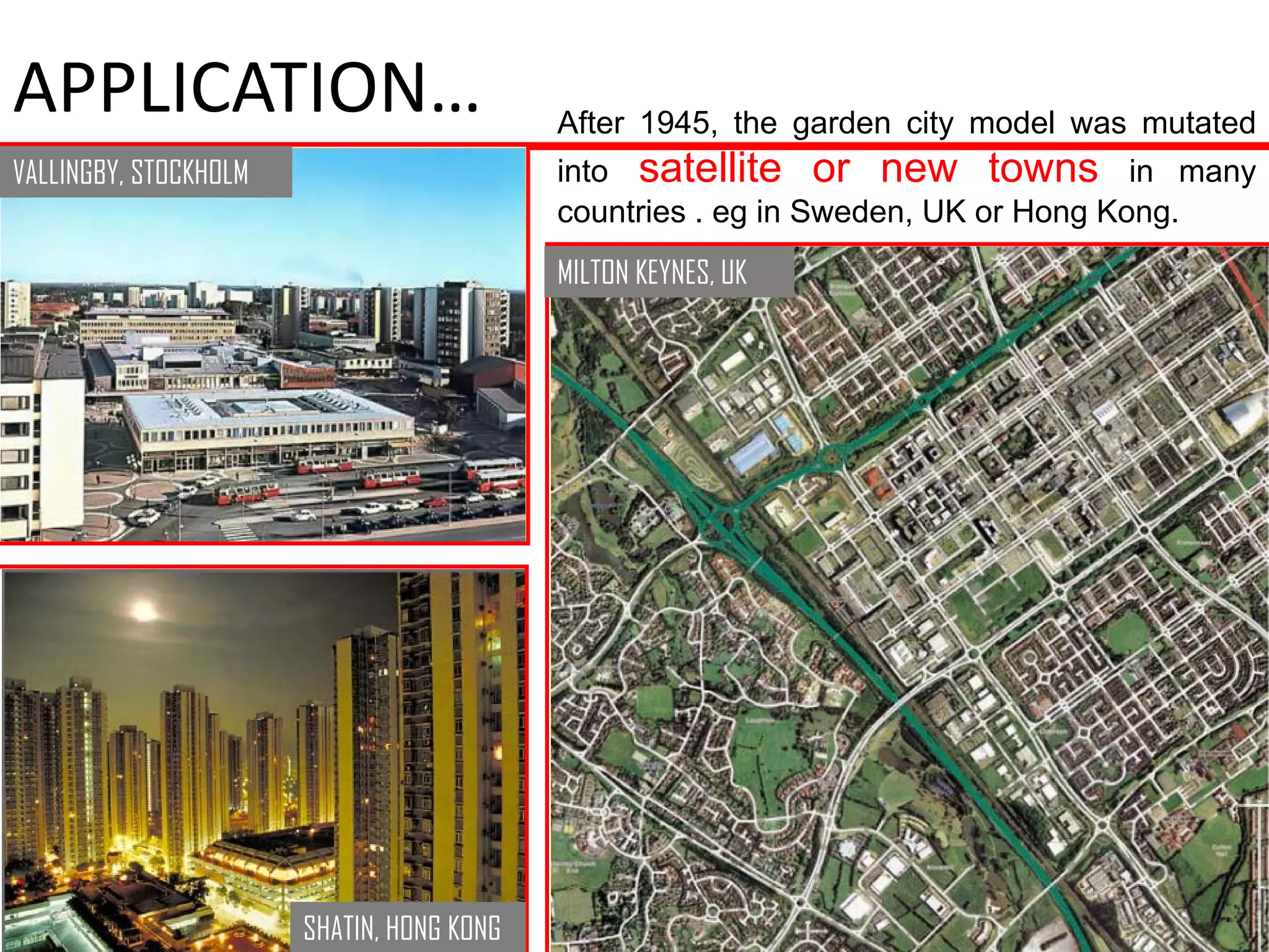 APPLICATION…                               After 1945, the garden city model was mutated
VALLINGBY, STOCKHOLM                       into satellite or new towns in many
                                           countries . eg in Sweden, UK or Hong Kong.
                                           MILTON KEYNES, UK




                       SHATIN, HONG KONG
 