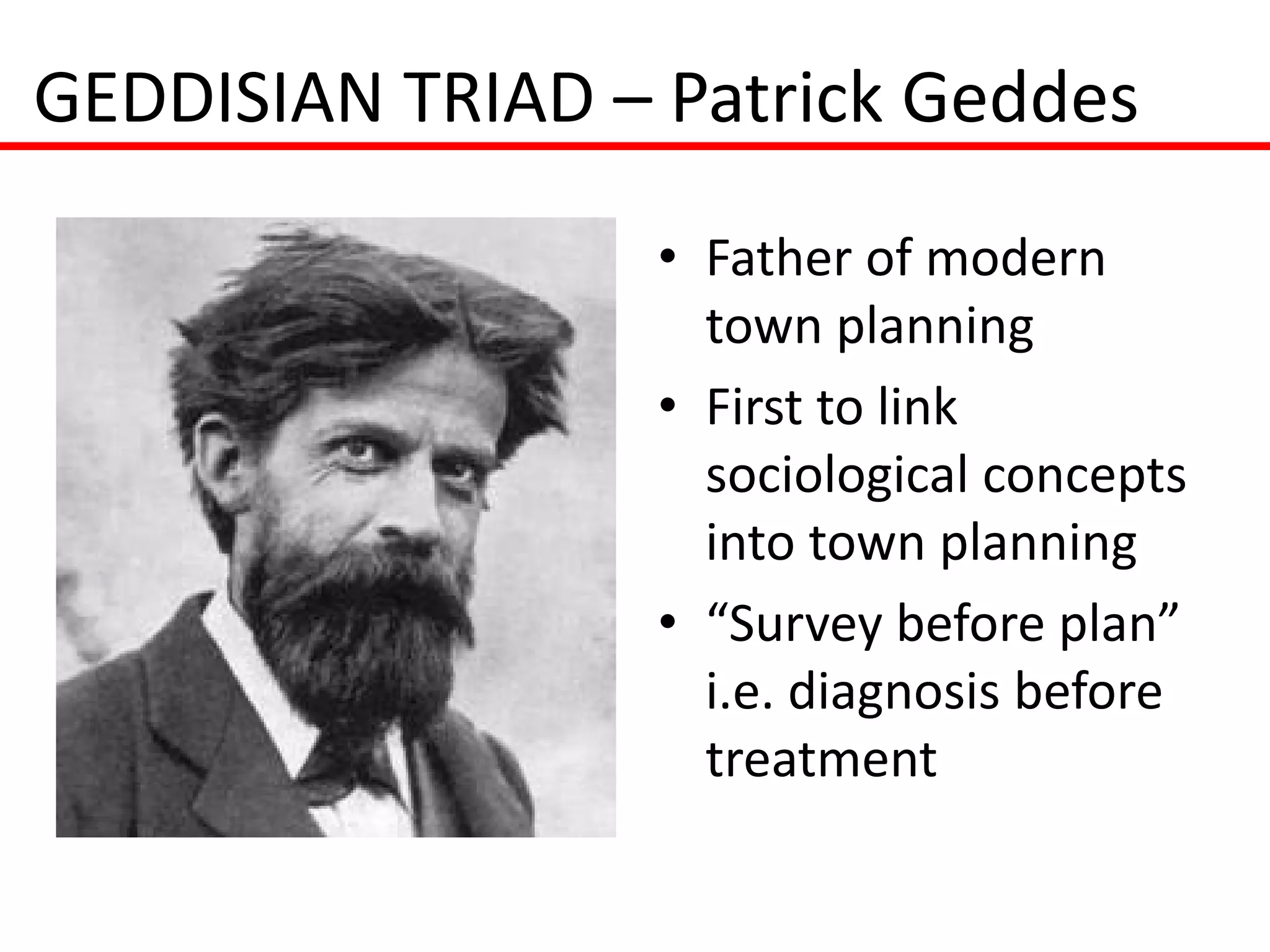GEDDISIAN TRIAD – Patrick Geddes
                  • Father of modern
                    town planning
                  • First to link
                    sociological concepts
                    into town planning
                  • “Survey before plan”
                    i.e. diagnosis before
                    treatment
 
