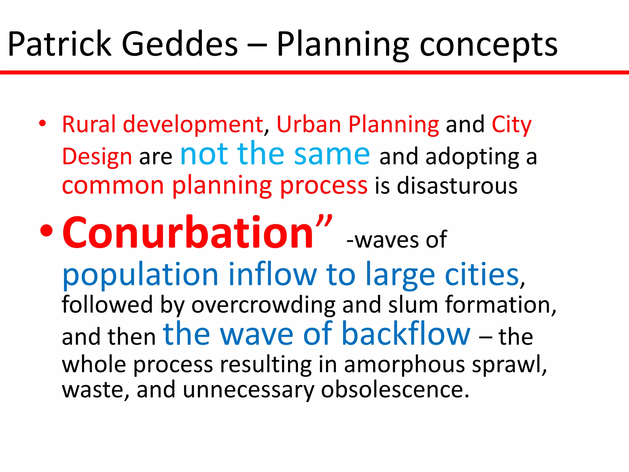 Patrick Geddes – Planning concepts
 • Rural development, Urban Planning and City
   Design are not the same and adopting a
   common planning process is disasturous
 • Conurbation” -waves of
   population inflow to large cities,
   followed by overcrowding and slum formation,
   and then the wave of backflow – the
   whole process resulting in amorphous sprawl,
   waste, and unnecessary obsolescence.
 