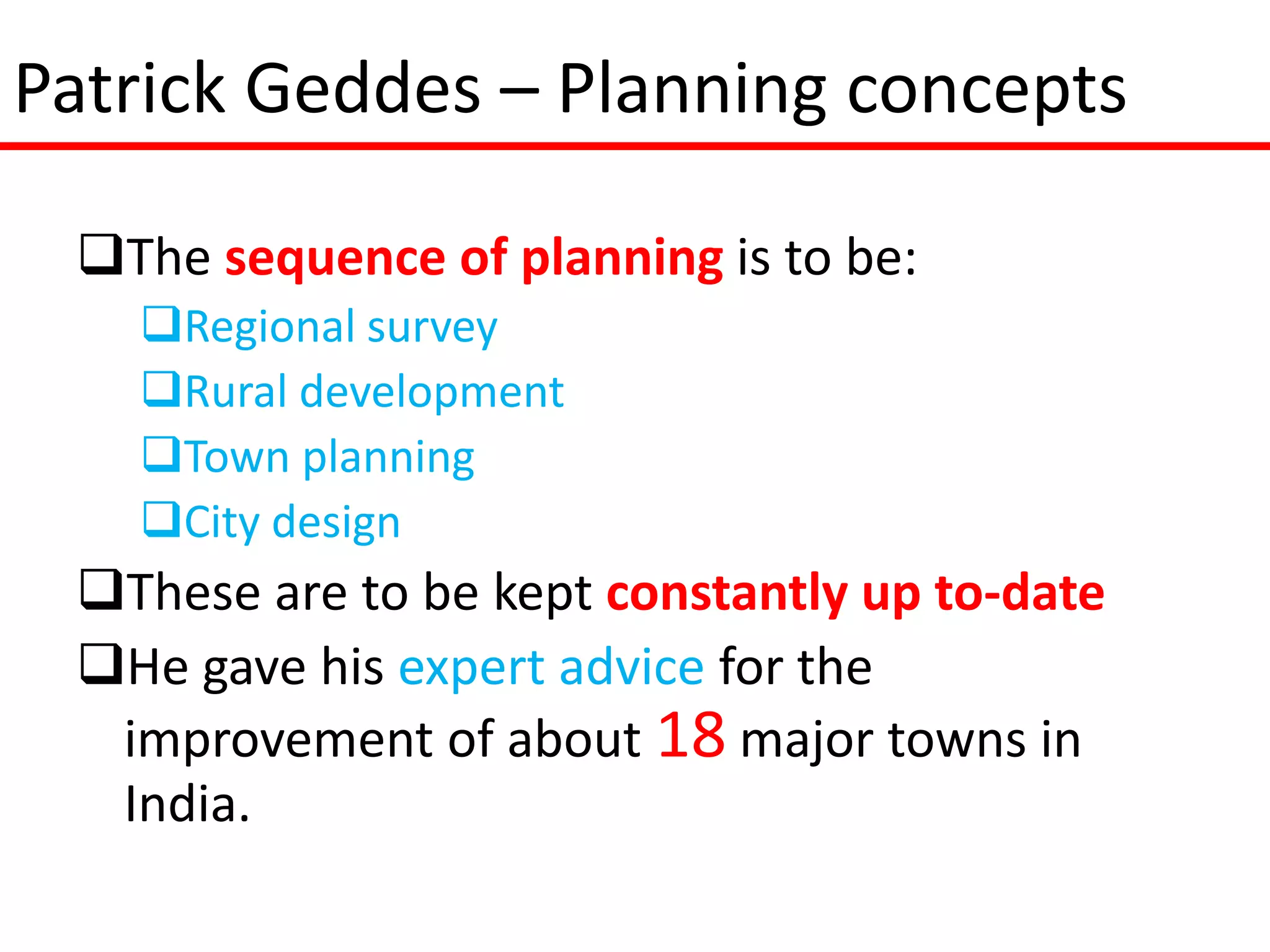 Patrick Geddes – Planning concepts

 The sequence of planning is to be:
   Regional survey
   Rural development
   Town planning
   City design
 These are to be kept constantly up to-date
 He gave his expert advice for the
  improvement of about 18 major towns in
  India.
 