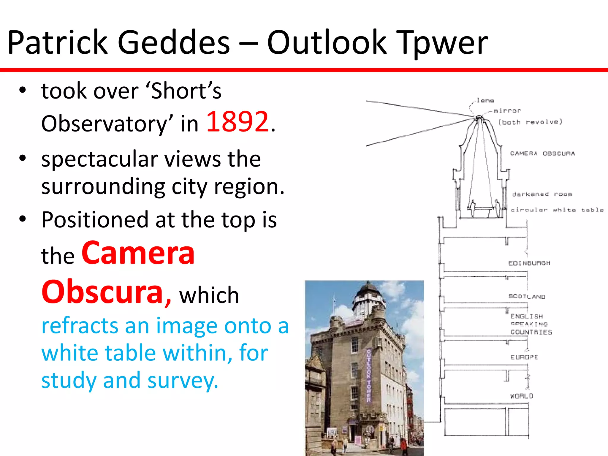 Patrick Geddes – Outlook Tpwer
• took over ‘Short’s
  Observatory’ in 1892.
• spectacular views the
  surrounding city region.
• Positioned at the top is
  the Camera
  Obscura, which
  refracts an image onto a
  white table within, for
  study and survey.
 