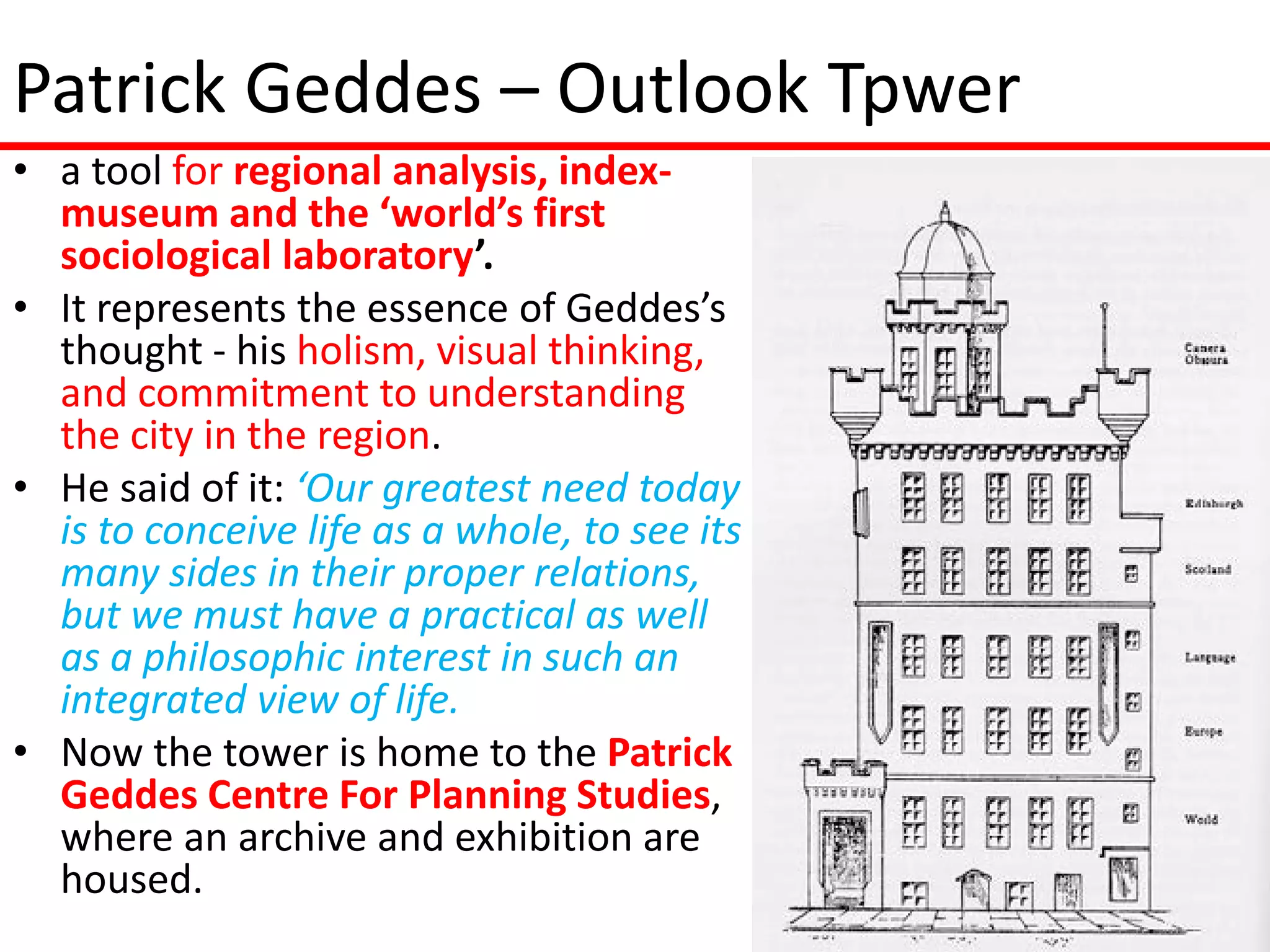 Patrick Geddes – Outlook Tpwer
• a tool for regional analysis, index-
  museum and the ‘world’s first
  sociological laboratory’.
• It represents the essence of Geddes’s
  thought - his holism, visual thinking,
  and commitment to understanding
  the city in the region.
• He said of it: ‘Our greatest need today
  is to conceive life as a whole, to see its
  many sides in their proper relations,
  but we must have a practical as well
  as a philosophic interest in such an
  integrated view of life.
• Now the tower is home to the Patrick
  Geddes Centre For Planning Studies,
  where an archive and exhibition are
  housed.
 