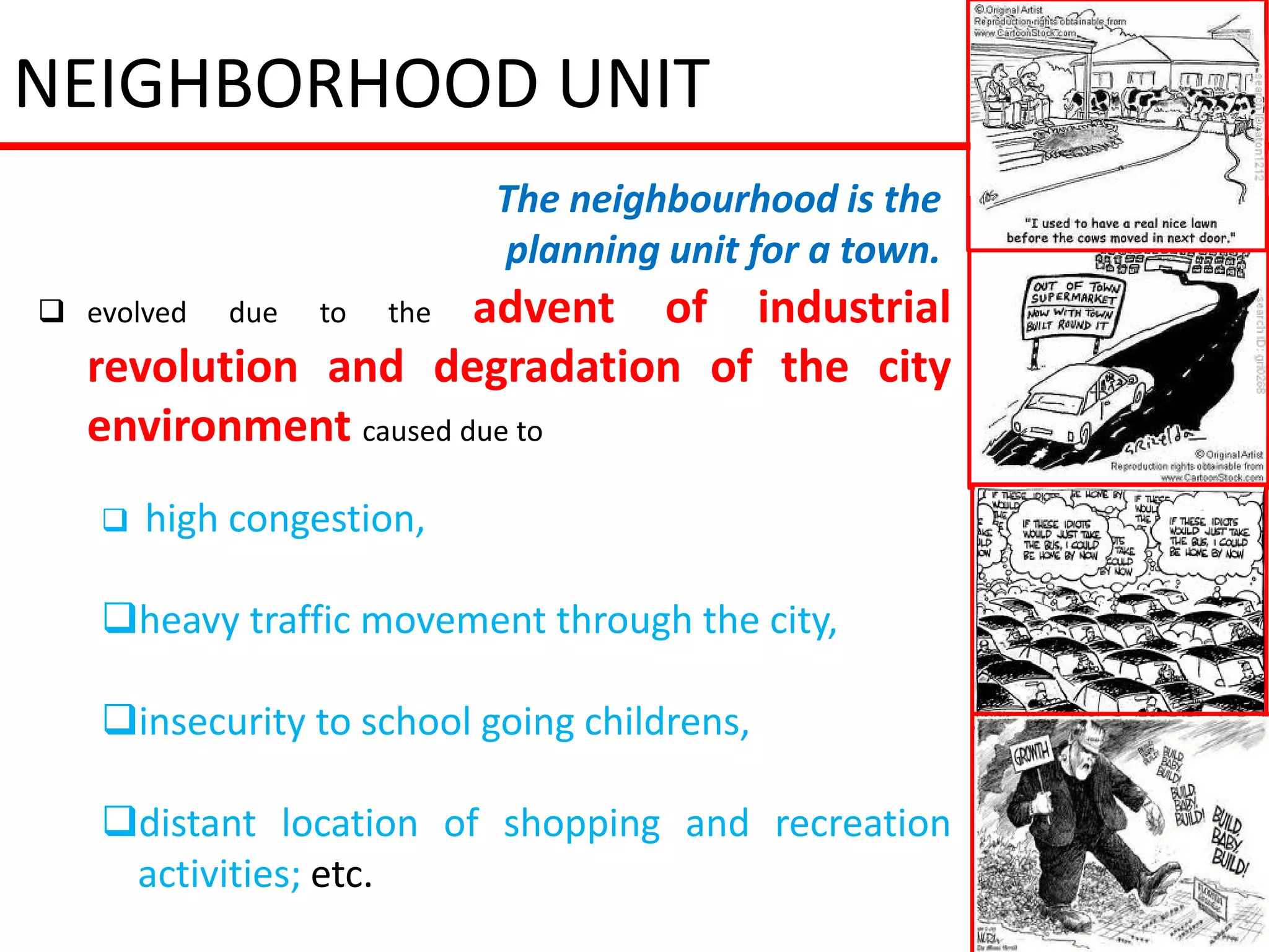 NEIGHBORHOOD UNIT
                             The neighbourhood is the
                             planning unit for a town.
 evolved   due   to  advent of industrial
                       the
  revolution and degradation of the city
  environment caused due to
      high congestion,

   heavy traffic movement through the city,

   insecurity to school going childrens,

   distant location of shopping and recreation
    activities; etc.
 
