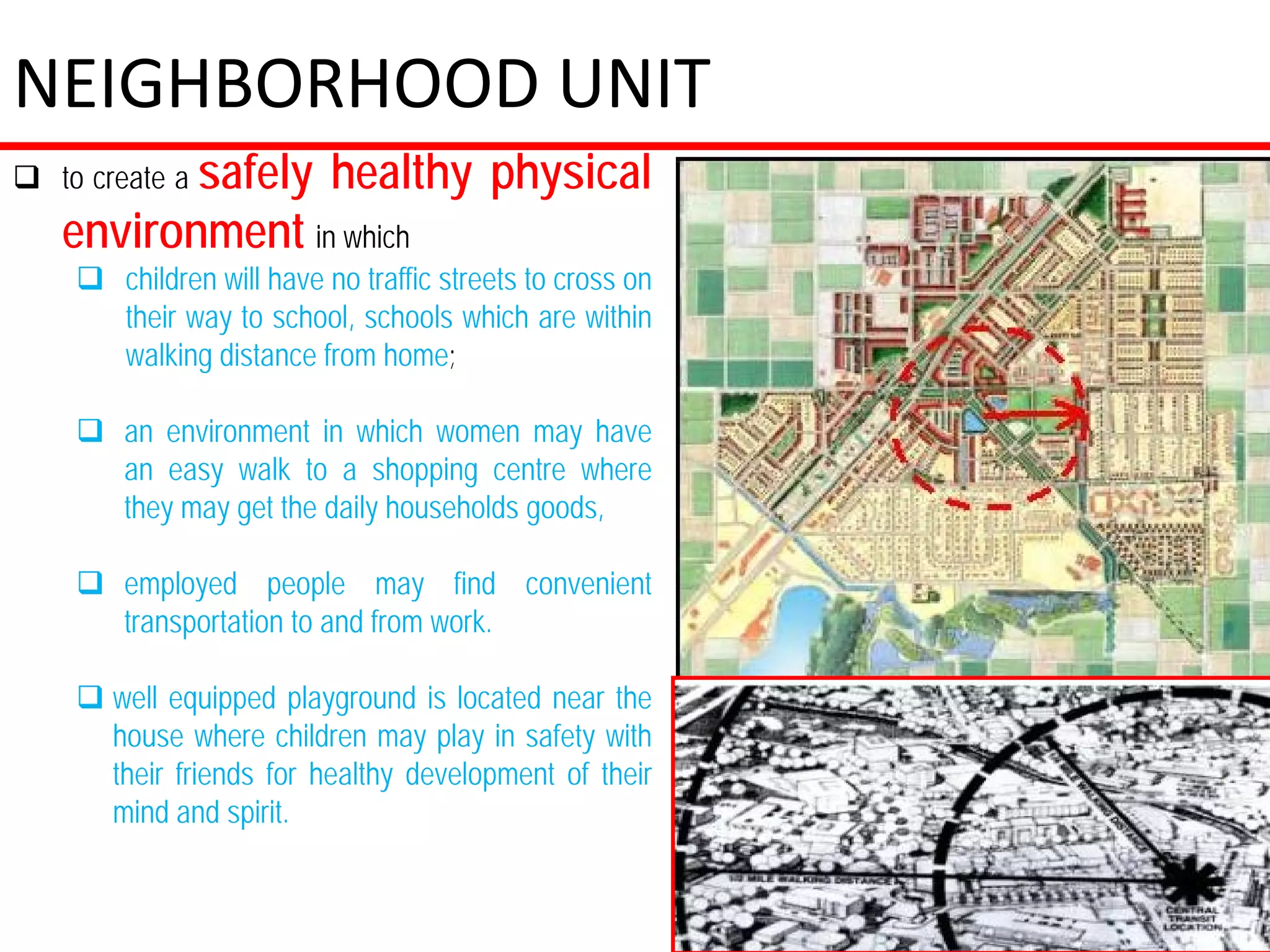 NEIGHBORHOOD UNIT
 to create a safely      healthy physical
   environment in which
     children will have no traffic streets to cross on
      their way to school, schools which are within
      walking distance from home;

     an environment in which women may have
      an easy walk to a shopping centre where
      they may get the daily households goods,

     employed people may find convenient
      transportation to and from work.

     well equipped playground is located near the
      house where children may play in safety with
      their friends for healthy development of their
      mind and spirit.
 