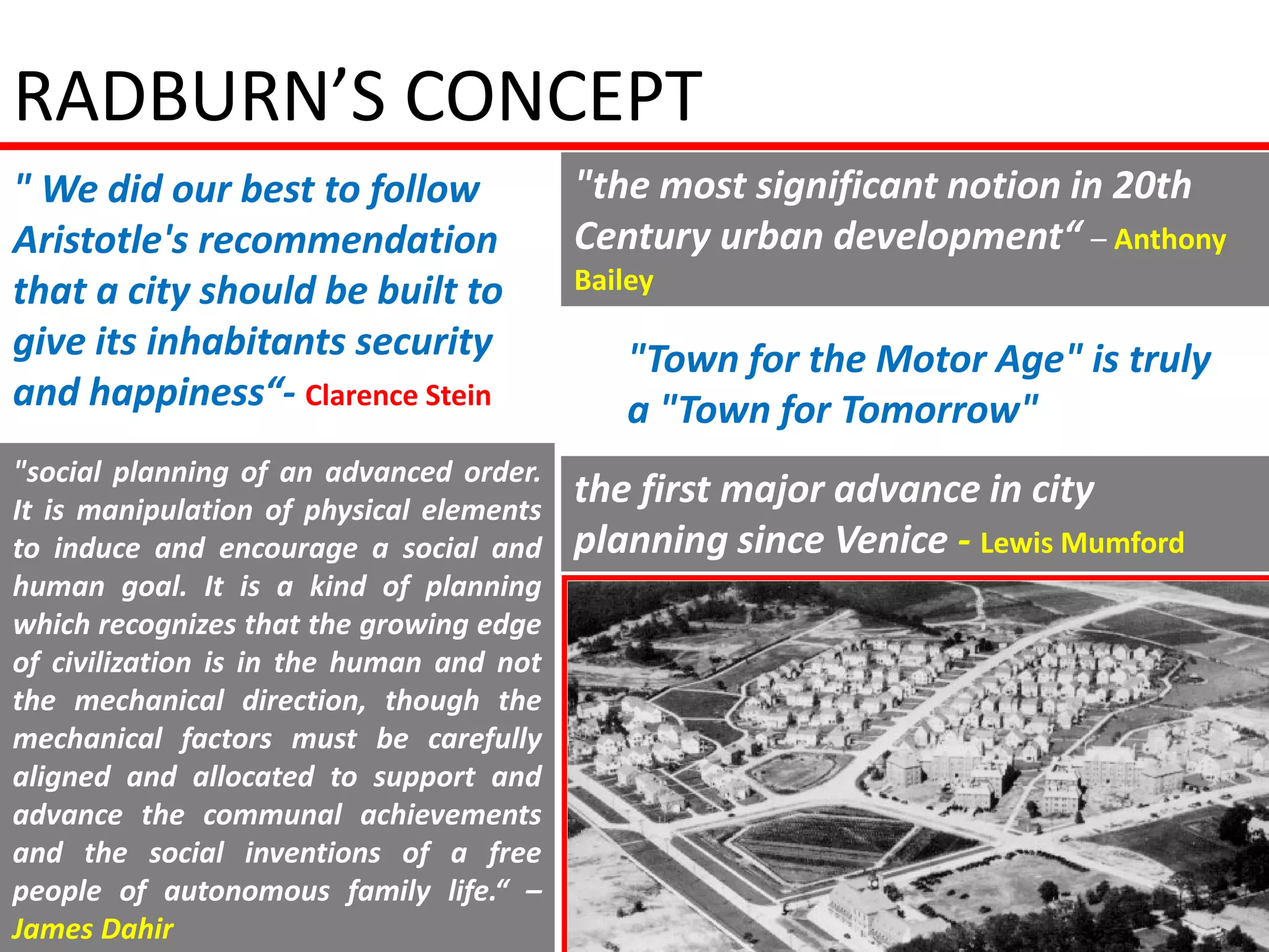 RADBURN’S CONCEPT
" We did our best to follow               "the most significant notion in 20th
Aristotle's recommendation                Century urban development“ – Anthony
that a city should be built to            Bailey

give its inhabitants security                 "Town for the Motor Age" is truly
and happiness“- Clarence Stein                a "Town for Tomorrow"
"social planning of an advanced order.
It is manipulation of physical elements
                                          the first major advance in city
to induce and encourage a social and      planning since Venice - Lewis Mumford
human goal. It is a kind of planning
which recognizes that the growing edge
of civilization is in the human and not
the mechanical direction, though the
mechanical factors must be carefully
aligned and allocated to support and
advance the communal achievements
and the social inventions of a free
people of autonomous family life.“ –
James Dahir
 