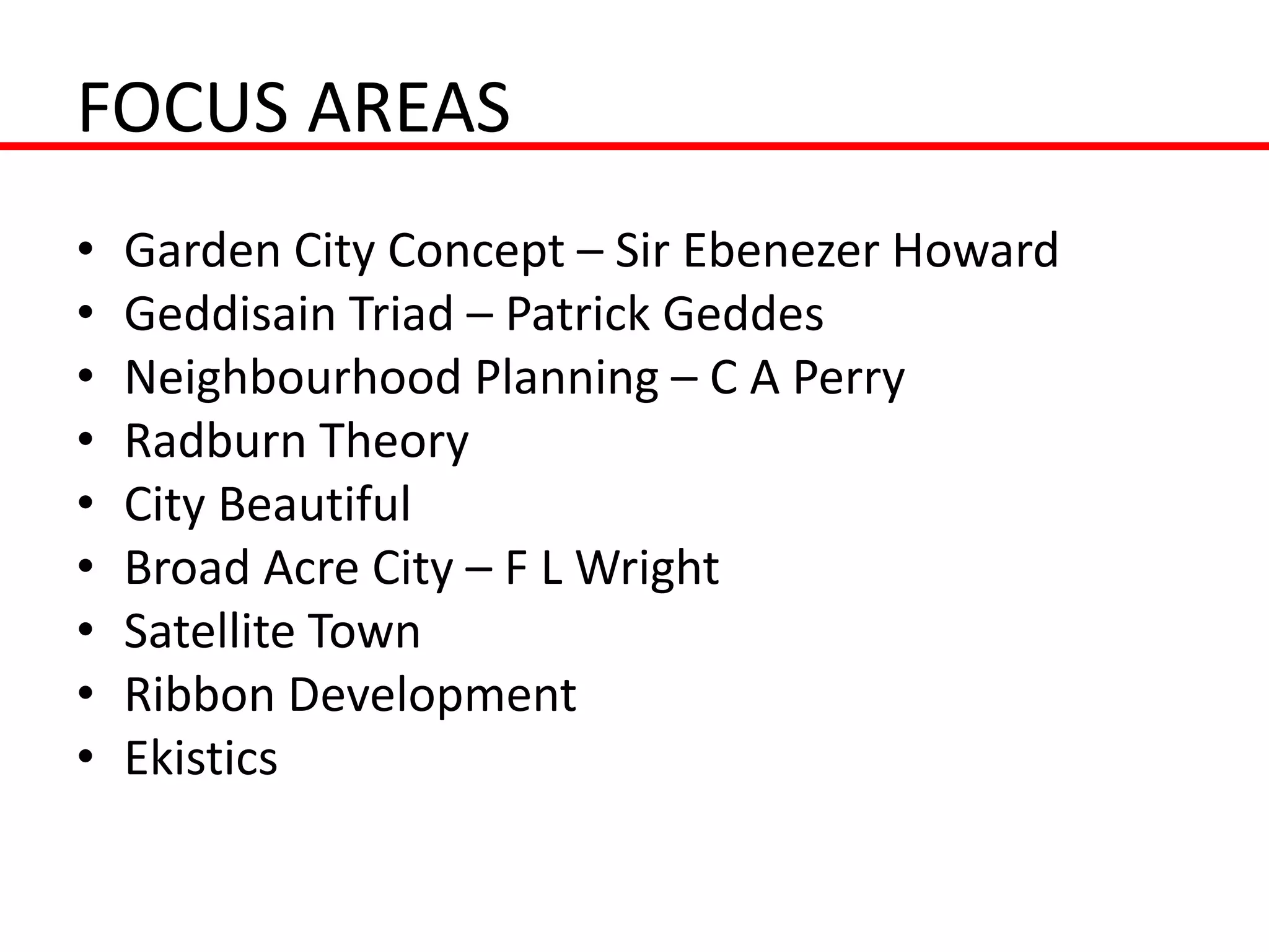 FOCUS AREAS
•   Garden City Concept – Sir Ebenezer Howard
•   Geddisain Triad – Patrick Geddes
•   Neighbourhood Planning – C A Perry
•   Radburn Theory
•   City Beautiful
•   Broad Acre City – F L Wright
•   Satellite Town
•   Ribbon Development
•   Ekistics
 