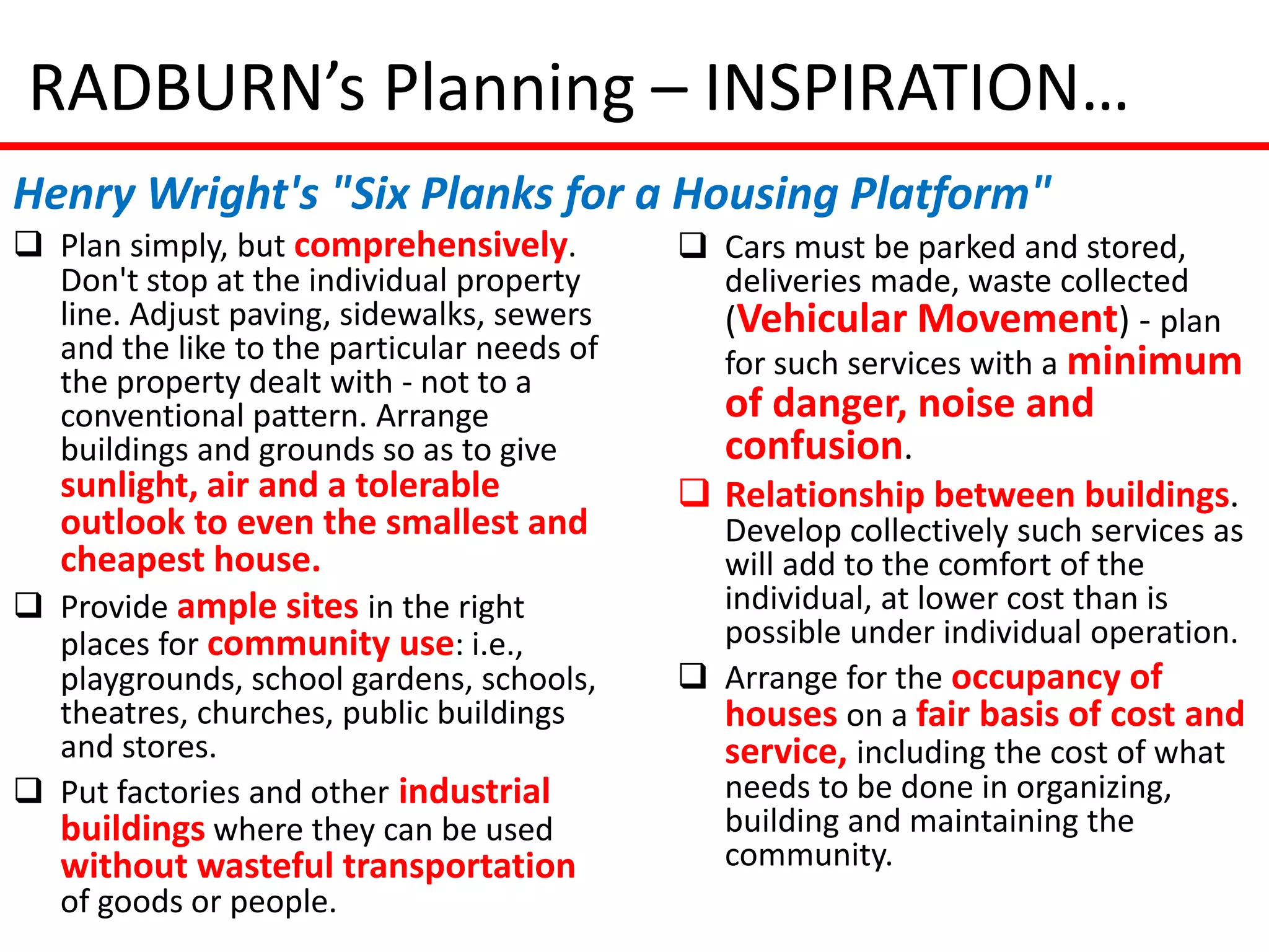RADBURN’s Planning – INSPIRATION…
Henry Wright's "Six Planks for a Housing Platform"
 Plan simply, but comprehensively.          Cars must be parked and stored,
  Don't stop at the individual property       deliveries made, waste collected
  line. Adjust paving, sidewalks, sewers      (Vehicular Movement) - plan
  and the like to the particular needs of     for such services with a minimum
  the property dealt with - not to a
  conventional pattern. Arrange                of danger, noise and
  buildings and grounds so as to give          confusion.
  sunlight, air and a tolerable              Relationship between buildings.
  outlook to even the smallest and            Develop collectively such services as
  cheapest house.                             will add to the comfort of the
 Provide ample sites in the right            individual, at lower cost than is
  places for community use: i.e.,             possible under individual operation.
  playgrounds, school gardens, schools,      Arrange for the occupancy of
  theatres, churches, public buildings        houses on a fair basis of cost and
  and stores.                                 service, including the cost of what
 Put factories and other industrial          needs to be done in organizing,
  buildings where they can be used            building and maintaining the
   without wasteful transportation            community.
   of goods or people.
 